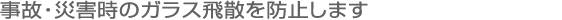 事故・災害時のガラス飛散を防止します。
